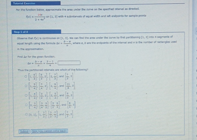 Tutorial Exercise
for the function below, approximate the area under the curve on the specified interval as directed.
f(x)= 14x/2+4x^2  on [1,3] with 4 subintervals of equal width and left endpoints for sample points
Step 1 of 4
Observe that f(x) ls continuous on [1,3]. We can find the area under the curve by first partitioning [1,3] Into 4 segments of
equall length using the formula △ x= (b-a)/n  , where a, b are the endpoints of the interval and n is the number of rectangles used
in the approximation.
Find Ax for the given function.
△ x= (b-a)/a = (3-1)/4 =□
Thus the partitioned intervals are which of the following?
[1, 5/3 ],[ 5/3 ,2],[2, 7/3 ] , and [ 7/3 ,3]
[1, 5/4 ],[ 7/4 ,2],[2, 9/4 ], and [ 11/4 ,3]
[2, 3/2 ],[ 3/2 ,2], 2, 5/2  and [ 5/2 ,3]
[0, 3/4 ], [ 3/4 , 3/2 ], [ 3/2 , 9/4 ], and [ 9/4 ,3]
[0,1],[1, 3/2 ],[ 3/2 , 7/3 ]. and [ 7/3 ,3]
sutsnd Skip (you cannot come back!