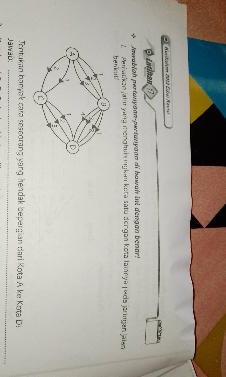 a Kurikulum 2013 Edisi Revisi 
Latihan 1 
Jawablah pertanyaan-pertanyaan di bawah ini dengan benar! 
1. Perhatikan jalur yang menghubungkan kota satu dengan kota lainnya pada jaringan jalan 
berikut! 
Tentukan banyak cara seseorang yang hendak bepergian dari Kota A ke Kota D! 
Jawab:_