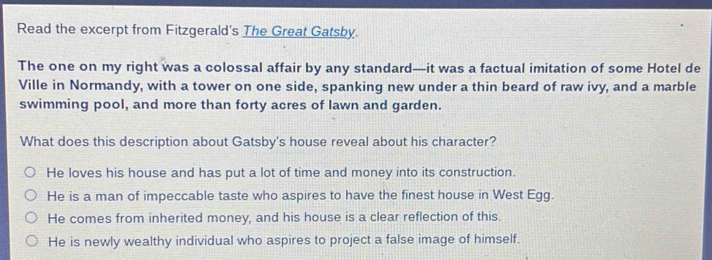 Read the excerpt from Fitzgerald's The Great Gatsby.
The one on my right was a colossal affair by any standard—it was a factual imitation of some Hotel de
Ville in Normandy, with a tower on one side, spanking new under a thin beard of raw ivy, and a marble
swimming pool, and more than forty acres of lawn and garden.
What does this description about Gatsby's house reveal about his character?
He loves his house and has put a lot of time and money into its construction.
He is a man of impeccable taste who aspires to have the finest house in West Egg.
He comes from inherited money, and his house is a clear reflection of this.
He is newly wealthy individual who aspires to project a false image of himself.