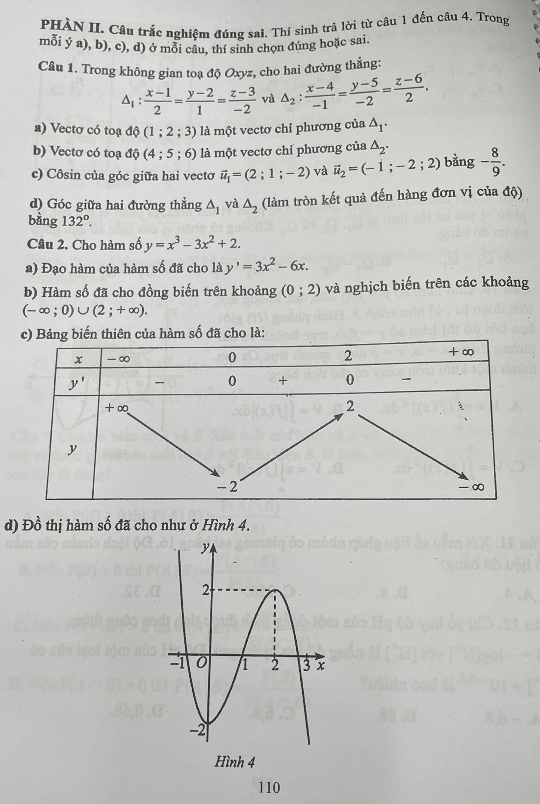 PHÀN II. Câu trắc nghiệm đúng sai. Thí sinh trả lời từ câu 1 đến câu 4. Trong
mỗi ý a), b), c), d) ở mỗi câu, thí sinh chọn đúng hoặc sai.
Câu 1. Trong không gian toạ độ Oxyz, cho hai đường thẳng:
1: (x-1)/2 = (y-2)/1 = (z-3)/-2  và △ _2: (x-4)/-1 = (y-5)/-2 = (z-6)/2 .
a) Vectơ có toạ độ (1;2;3) là một vectơ chỉ phương của △ _1.
b) Vectơ có toạ độ (4 ; 5;6) ) là một vectơ chỉ phương của △ _2.
c) Côsin của góc giữa hai vectơ vector u_1=(2;1;-2) và vector u_2=(-1;-2;2) bàng - 8/9 .
d) Góc giữa hai đường thắng △ _1 và △ _2 (làm tròn kết quả đến hàng đơn vị của độ)
bằng 132°.
Câu 2. Cho hàm số y=x^3-3x^2+2.
a) Đạo hàm của hàm số đã cho là y'=3x^2-6x.
b) Hàm số đã cho đồng biến trên khoảng (0;2) và nghịch biến trên các khoảng
(-∈fty ;0)∪ (2;+∈fty ).
a hàm số đã cho là:
d) Đồ thị hàm số đã cho như ở Hình 4.
Hình 4
110