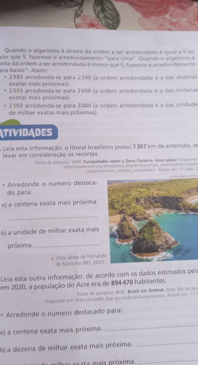 Quando o algarismo à direita da ordem a ser arredondada é igual a 5 ou
aior que 5, fazemos o arredondamento "para cima", Quando o algar m o   
reita da ordem a ser arredondada é menor que 5, fazemos a arredondamento
ara baixo". Assim:
2593 arredonda-se para 2590 (a ordem arredondada é a das dezenas
exatas mais próximas).
2593 arredonda-se para 2600 (a ordem arredondada é a das centenas
exatas mais próximas).
2593 arredonda-se para 3000 (a ordem arredondada é a das unidade
de milhar exatas mais próximas).
TIVIDADES
Leia esta informação: o litoral brasileiro possui 7367 km de extensão, se
levar em consideração os recortes.
Fonte de pesquisa: WWF. Curiosidades sobre a Zona Costeira. Você sabia? Disponie
https://www.wwf.org.br/natureza_brasileira/questoes_ambientais/bisimas/b
costeiro/biomas_costeira_curiosidades/. Acesso em: 11 maiio 2
Arredonde o número destaca-
do para:
a) a centena exata mais próxima.
_
b) a unidade de milhar exata mais
próxima._
Vista aérea de Fernand
de Noronha (PE), 2020
Leia esta outra informação: de acordo com os dados estimados pelo
em 2020, a população do Acre era de 894 470 habitantes.
Fonte de pesquisa: IBGE. Brasil em Síntese: Acre, Rio de Jan
Disponível em: https://cidades.ibge.gov.br/brasil/ac/panorama. Acesso em: 11 r
* Arredonde o número destacado para:
a) a centena exata mais próxima.
_
b) a dezena de milhar exata mais próxima.
_
pb ar exata mais próxima.
_