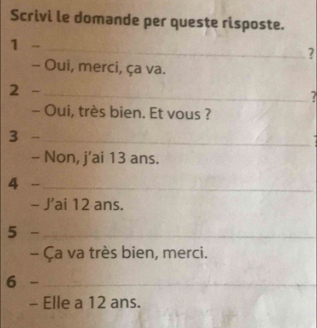 Scrivi le domande per queste risposte. 
1 -_ 
? 
- Oui, merci, ça va. 
2 _ 
7 
- Oui, très bien. Et vous ? 
3 _ 
- Non, j’ai 13 ans. 
4 
_ 
- J’ai 12 ans. 
5 -_ 
- Ça va très bien, merci. 
6 -_ 
_ 
- Elle a 12 ans.