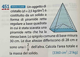 451 Mrleame Un oggetto di 
cristallo (d=2,5kg/dm^3) è 
costituito da un solido a 
forma di piramide retta 
regolare a base quadrata 
in cui è stata scavata una 
piramide retta che ha la 
stessa base. Lo spigolo comune di base misura
30 cm. Le due altezze differiscono di 28 cm e 
sono una  2/9  dell’altra. Calcola l’area totale e 
la massa del solido. [3360cm^2;21kg]