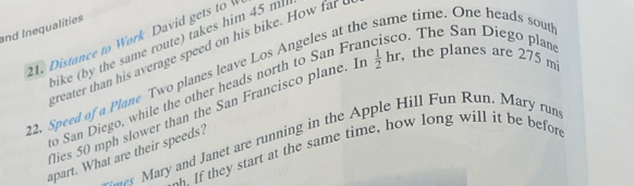 and Inequalities 
he time. One heads south 
o. The San Diego plane 
21. Distance to Work David gets to bike (by the same route) takes him 45 ml
creater than his average speed on his bike. How far 
2. Speed of a Plane Two planes leave Los Angeles at th 
San Diego, while the other heads north to San Fra 
lies 50 mph slower than the San Francisco plane. I  1/2 hr , the planes are 275 m
---* Mary and Janet are running in the Apple Hill Fun Run. Mary run 
If they start at the same time, how long will it be before 
apart. What are their speeds?