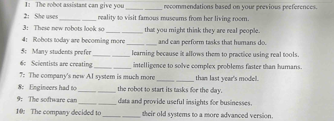 1: The robot assistant can give you_ _recommendations based on your previous preferences. 
2: She uses_ reality to visit famous museums from her living room. 
3: These new robots look so __that you might think they are real people. 
4: Robots today are becoming more __and can perform tasks that humans do. 
5: Many students prefer_ _learning because it allows them to practice using real tools. 
6: Scientists are creating _intelligence to solve complex problems faster than humans. 
7: The company's new AI system is much more _than last year's model. 
8: Engineers had to_ the robot to start its tasks for the day. 
9: The software can __data and provide useful insights for businesses. 
10: The company decided to_ their old systems to a more advanced version.