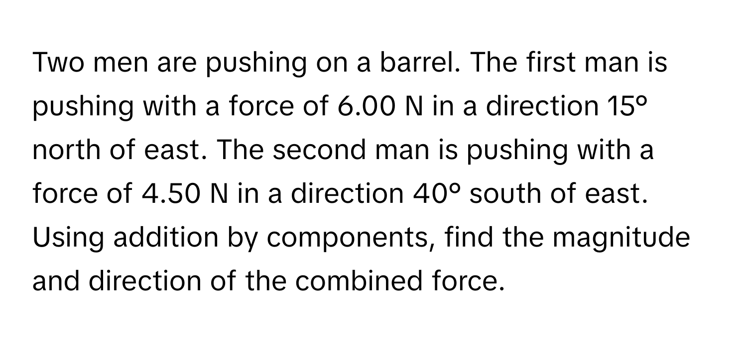 Two men are pushing on a barrel. The first man is pushing with a force of 6.00 N in a direction 15° north of east. The second man is pushing with a force of 4.50 N in a direction 40° south of east. Using addition by components, find the magnitude and direction of the combined force.