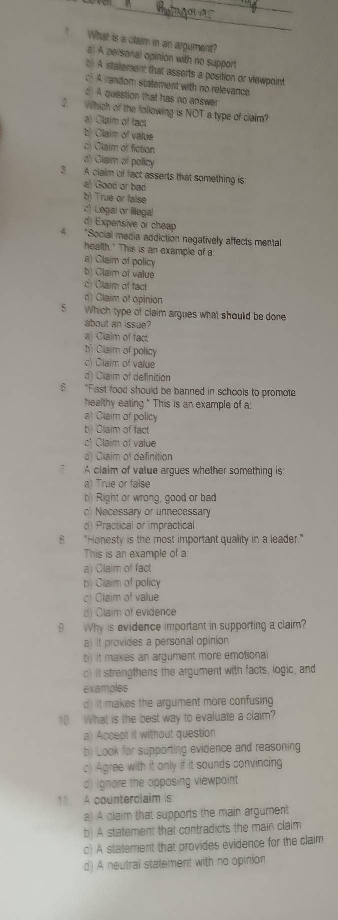 What is a claim in an argument?
a A personal opinion with no support
t A statement that asserts a position or viewpoint
A random statement with no relevance
d A question that has no answer
2 Which of the following is NOT a type of claim?
a) Claim of fact
b Claim of value
c) Claim of fiction
d) Claim of policy
3 A claim of fact asserts that something is
a) Good or bad
b) True or false
c) Legal or illegal
d) Expensive or cheap
4 "Social media addiction negatively affects mental
health." This is an example of a:
a) Claim of policy
b) Claim of value
c) Claim of fact
d) Claim of opinion
5 Which type of claim argues what should be done
about an issue?
a) Claim of fact
b) Claim of policy
c) Claim of value
d) Claim of definition
6 “Fast food should be banned in schools to promote
healthy eating." This is an example of a:
a) Claim of policy
b) Claim of fact
c) Claim of value
d) Claim of definition
7 A claim of value argues whether something is:
a) True or false
b) Right or wrong, good or bad
c) Necessary or unnecessary
d) Practical or impractical
8 "Honesty is the most important quality in a leader."
This is an example of a
a) Claim of fact
b) Claim of policy
o) Claim of value
d) Claim of evidence
9 Why is evidence important in supporting a claim?
a) It provides a personal opinion
b) It makes an argument more emotional
c) It strengthens the argument with facts, logic, and
examples
d) it makes the argument more confusing
10 What is the best way to evaluate a claim?
a) Accept it without question
b) Look for supporting evidence and reasoning
c) Agree with it only if it sounds convincing
d) ignore the opposing viewpoint
11. A counterclaim is
a) A claim that supports the main argument
b) A statement that contradicts the main claim
c) A statement that provides evidence for the claim
d) A neutral statement with no opinion