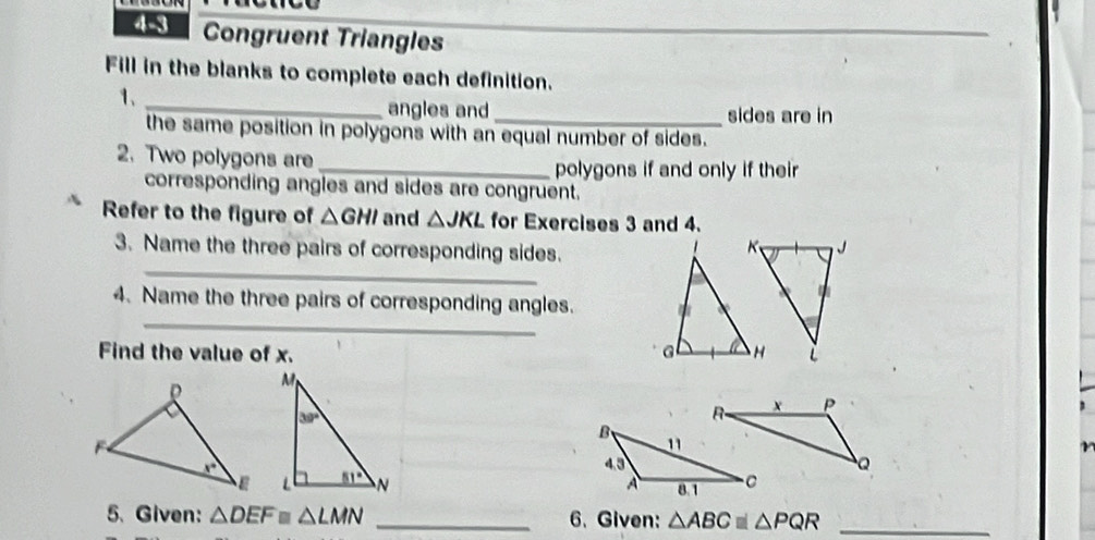 4-3 Congruent Triangles
Fill in the blanks to complete each definition.
1、_
angles and _sides are in
the same position in polygons with an equal number of sides.
2. Two polygons are_
polygons if and only if their
corresponding angles and sides are congruent.
Refer to the figure of △ GHI and △ JKL for Exercises 3 and 4.
_
3. Name the three pairs of corresponding sides.
_
4. Name the three pairs of corresponding angles. 
Find the value of x. 
  
5. Given: △ DEF≌ △ LMN _6. Given: △ ABC≌ △ PQR _