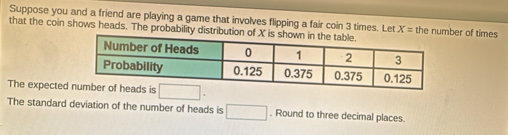 Suppose you and a friend are playing a game that involves flipping a fair coin 3 times. Let X= the number of times 
that the coin shows heads. The probability distribution of 
The expected □. 
The standard deviation of the number of heads is □. Round to three decimal places.