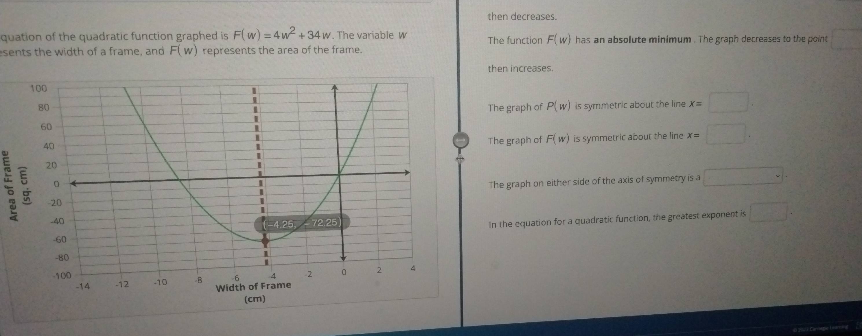 then decreases.
quation of the quadratic function graphed is F(w)=4w^2+34w. The variable w has an absolute minimum . The graph decreases to the point □ 
The function F(w)
sents the width of a frame, and F(w) represents the area of the frame.
then increases.
The graph of P(w) is symmetric about the line x=□.
The graph of F(w) is symmetric about the line x=□. 
;
The graph on either side of the axis of symmetry is a □. 
In the equation for a quadratic function, the greatest exponent is □.