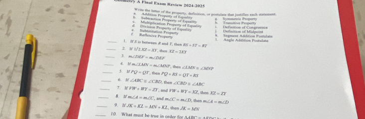 mary A Final Exam Review 2024-2025
Write the letter of the property, definition, or postulate that justifies each statement.
a. Addition Property of Equality
b. Subtraction Property of Equality
c. Multiplication Property of Equality h Transitive Property g. Symmetric Property
d. Division Property of Equality j. Definition of Midpoint i. Definition of Congruence
f. Reflexive Property c. Subtstitution Property k. Segment Addition Postulate
_1. If S is between R and T, then RS+ST=RT L Angle Addition Postulate
_2. if1/2XZ=XY , then XZ=2XY
_3. m∠ DEF=m∠ DEF
_4. If m∠ LMN=m∠ MNP , then ∠ LMN≌ ∠ MNP
_5. If PQ=QI , then PQ+RS=QT+RS
_6. If ∠ ABC≌ ∠ CBD then ∠ CBDequiv ∠ ABC
_7. If VW+WY=ZY , and VW+WY=XZ , then XZ=ZY
_8. If m∠ A=m∠ C , and m∠ C=m∠ D , then m∠ A=m∠ D
_9. lf JK+KL=MN+KL , then JK=MN
_10. What must be true in order for △ ARC=△ EDC