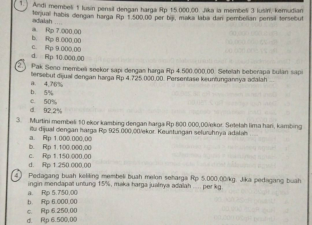 1.) Andi membeli 1 lusin pensil dengan harga Rp 15.000,00. Jika ia membeli 3 lusin, kemudian
terjual habis dengan harga Rp 1.500,00 per biji, maka laba dari pembelian pensil tersebut
adalah ....
a. Rp 7.000,00
b. Rp 8.000,00
c. Rp 9.000,00
d. Rp 10.000,00
2.) Pak Seno membeli seekor sapi dengan harga Rp 4.500.000,00. Setelah beberapa bulan sapi
tersebut dijual dengan harga Rp 4.725.000,00. Persentase keuntungannya adalah ...
a. 4,76%
b. 5%
c. 50%
d. 92,2%
3. Murtini membeli 10 ekor kambing dengan harga Rp 800.000,00/ekor. Setelah lima hari, kambing
itu dijual dengan harga Rp 925.000,00 /ekor. Keuntungan seluruhnya adalah ....
a. Rp 1.000.000,00
b. Rp 1.100.000,00
c. Rp 1.150.000,00
d. Rp 1.250.000,00
4) Pedagang buah keliling membeli buah melon seharga Rp 5.000,00/kg. Jika pedagang buah
ingin mendapat untung 15%, maka harga jualnya adalah .... per kg.
a. Rp 5.750,00
b. Rp 6.000,00
c. Rp 6.250,00
d. Rp 6.500,00