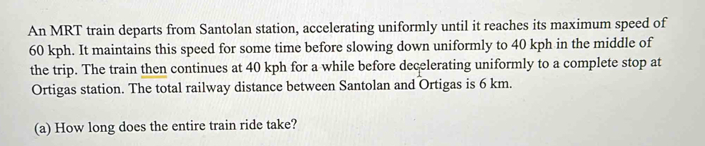 An MRT train departs from Santolan station, accelerating uniformly until it reaches its maximum speed of
60 kph. It maintains this speed for some time before slowing down uniformly to 40 kph in the middle of 
the trip. The train then continues at 40 kph for a while before decelerating uniformly to a complete stop at 
Ortigas station. The total railway distance between Santolan and Ortigas is 6 km. 
(a) How long does the entire train ride take?