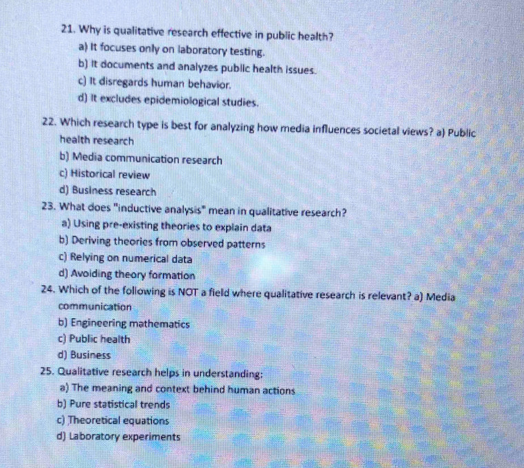 Why is qualitative research effective in public health?
a) It focuses only on laboratory testing.
b) It documents and analyzes pubiic health issues.
c) It disregards human behavior.
d) It excludes epidemiological studies.
22. Which research type is best for analyzing how media influences societal views? a) Public
health research
b) Media communication research
c) Historical review
d) Business research
23. What does "inductive analysis" mean in qualitative research?
a) Using pre-existing theories to explain data
b) Deriving theories from observed patterns
c) Relying on numerical data
d) Avoiding theory formation
24. Which of the following is NOT a field where qualitative research is relevant? a) Media
communication
b) Engineering mathematics
c) Public health
d) Business
25. Qualitative research helps in understanding:
a) The meaning and context behind human actions
b) Pure statistical trends
c) Theoretical equations
d) Laboratory experiments