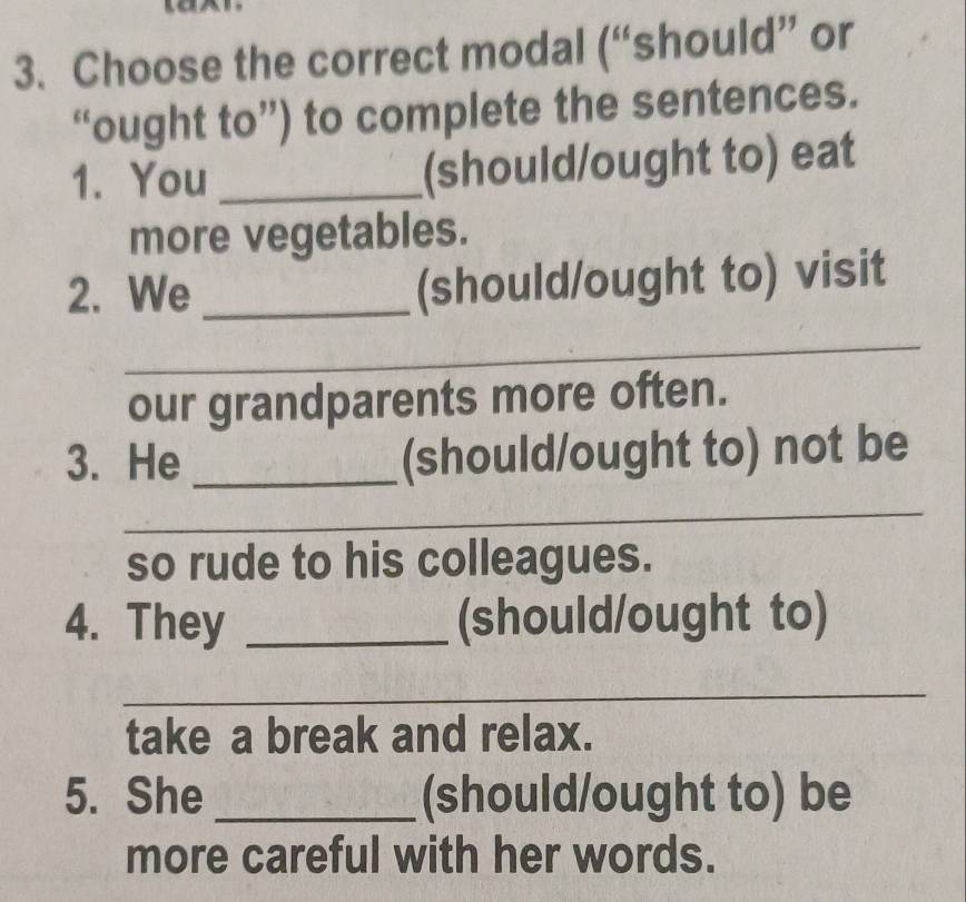 Choose the correct modal (“should” or 
“ought to”) to complete the sentences. 
1. You _(should/ought to) eat 
more vegetables. 
2. We _(should/ought to) visit 
_ 
our grandparents more often. 
3. He _(should/ought to) not be 
_ 
so rude to his colleagues. 
4. They _(should/ought to) 
_ 
take a break and relax. 
5. She _(should/ought to) be 
more careful with her words.