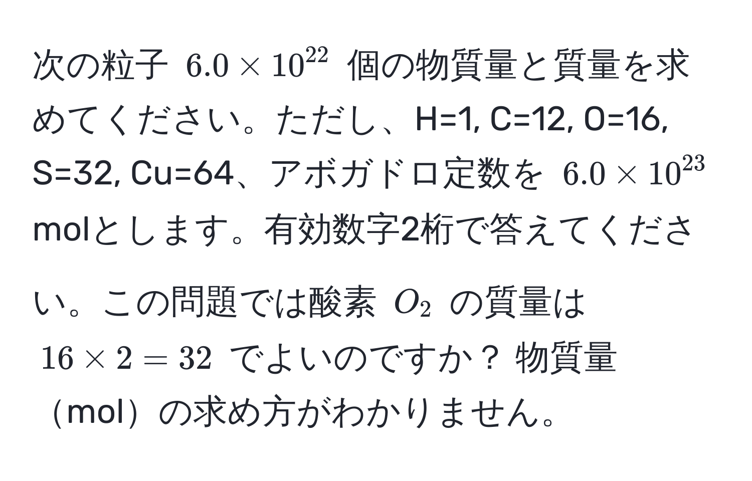 次の粒子 $6.0 * 10^(22)$ 個の物質量と質量を求めてください。ただし、H=1, C=12, O=16, S=32, Cu=64、アボガドロ定数を $6.0 * 10^(23)$ molとします。有効数字2桁で答えてください。この問題では酸素 $O_2$ の質量は $16 * 2 = 32$ でよいのですか？ 物質量molの求め方がわかりません。