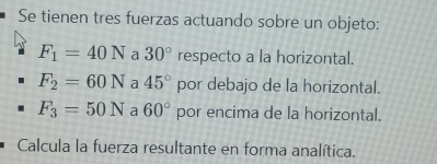 Se tienen tres fuerzas actuando sobre un objeto:
F_1=40N a 30° respecto a la horizontal.
F_2=60N a 45° por debajo de la horizontal.
F_3=50N a 60° por encima de la horizontal. 
Calcula la fuerza resultante en forma analítica.