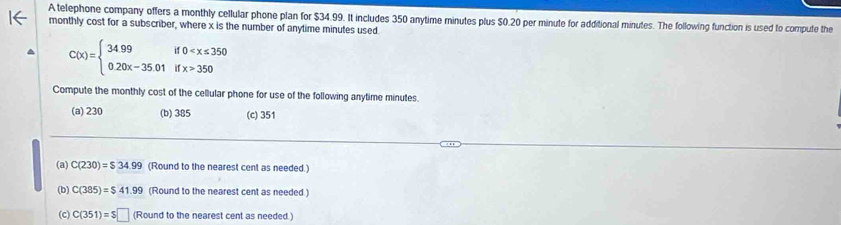 A telephone company offers a monthly cellular phone plan for $34.99. It includes 350 anytime minutes plus $0.20 per minute for additional minutes. The following function is used to compute the
monthly cost for a subscriber, where x is the number of anytime minutes used
C(x)=beginarrayl 3499if0 350endarray.
Compute the monthly cost of the cellular phone for use of the following anytime minutes.
(a) 230 (b) 385 (c) 351
(a) C(230)=$34.99 (Round to the nearest cent as needed.)
(b) C(385)=$41.99 (Round to the nearest cent as needed.)
(c) C(351)=$□ (Round to the nearest cent as needed.)