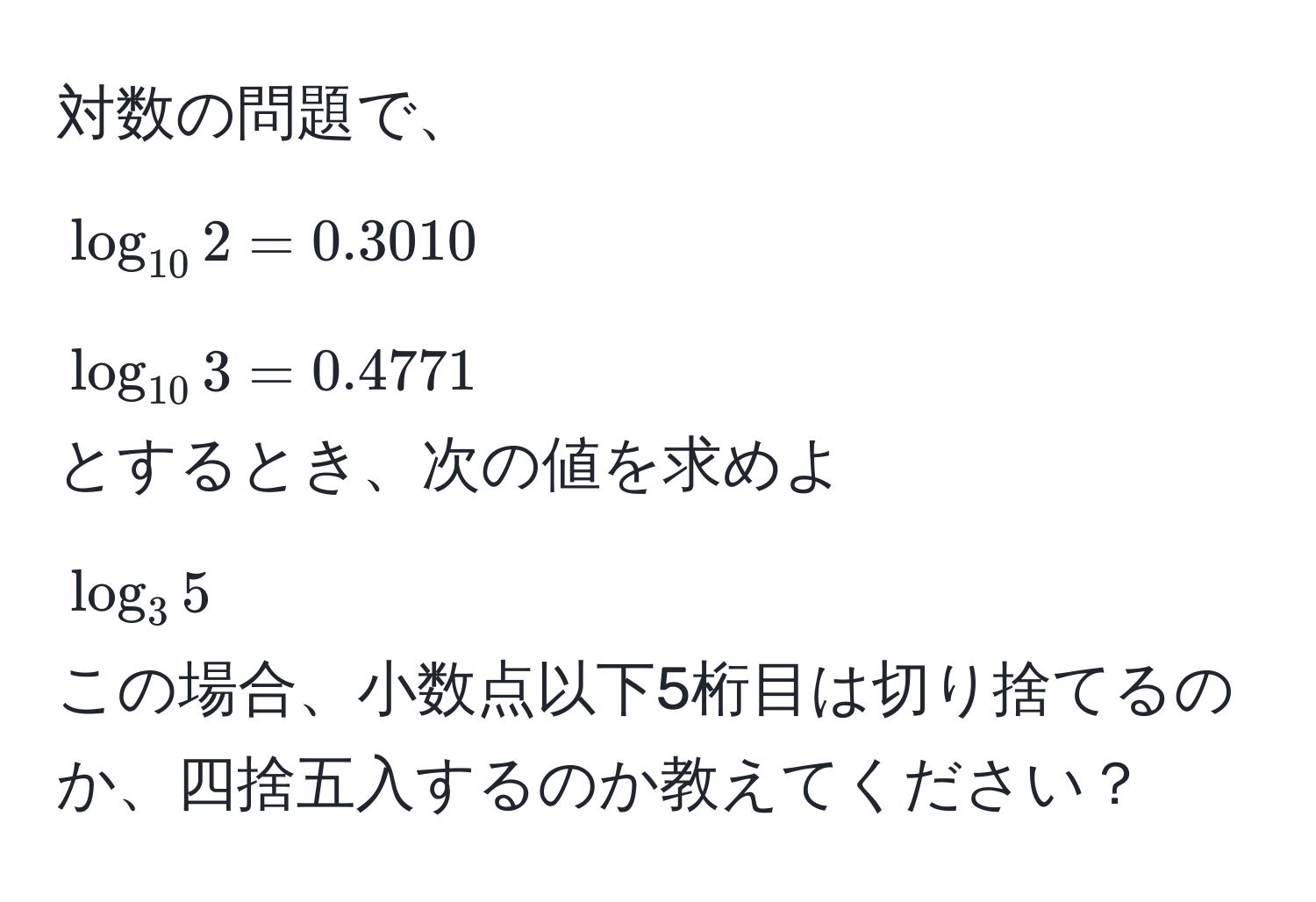 対数の問題で、  
(log_10 2 = 0.3010)  
(log_10 3 = 0.4771)  
とするとき、次の値を求めよ  
(log_3 5)  
この場合、小数点以下5桁目は切り捨てるのか、四捨五入するのか教えてください？