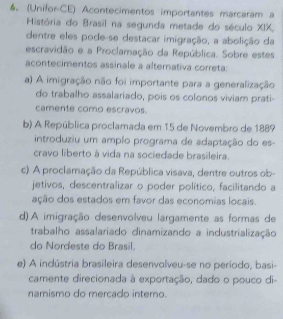 (Unifor-CE) Acontecimentos importantes marcaram a
História do Brasil na segunda metade do século XIX,
dentre eles pode-se destacar imigração, a abolição da
escravidão e a Proclamação da República. Sobre estes
acontecimentos assinale a alternativa correta:
a) A imigração não foi importante para a generalização
do trabalho assalariado, pois os colonos viviam prati-
camente como escravos.
b) A República proclamada em 15 de Novembro de 1889
introduziu um amplo programa de adaptação do es-
cravo liberto à vida na sociedade brasileira.
c) A proclamação da República visava, dentre outros ob-
jetivos, descentralizar o poder político, facilitando a
ação dos estados em favor das economias locais.
d) A imigração desenvolveu largamente as formas de
trabalho assalariado dinamizando a industrialização
do Nordeste do Brasil,
e) A indústria brasileira desenvolveu-se no período, basi-
camente direcionada à exportação, dado o pouco di-
namismo do mercado interno.