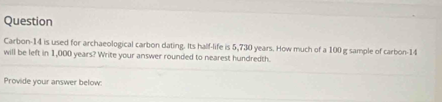 Question 
Carbon-14 is used for archaeological carbon dating. Its half-life is 5,730 years. How much of a 100 g sample of carbon- 14
will be left in 1,000 years? Write your answer rounded to nearest hundredth. 
Provide your answer below: