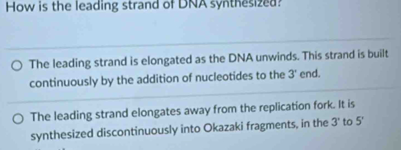 How is the leading strand of DNA synthesized?
The leading strand is elongated as the DNA unwinds. This strand is built
continuously by the addition of nucleotides to the 3' end.
The leading strand elongates away from the replication fork. It is
synthesized discontinuously into Okazaki fragments, in the 3' to 5'