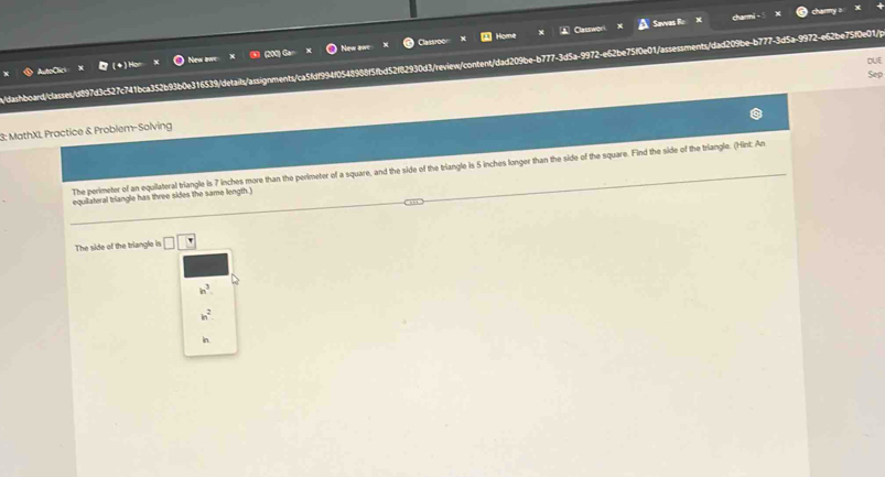 Savvas Rc charmi - charmy a 
Home 
New awe New awe Casmo 
DUE 
/dashboard/classes/d897d3c527c741bca352b93b0e316539/details/assignments/ca5fdf994f0548988f5fbd52f82930d3/review/content/dad209be-b777-3d5a-9972-e62be75f0e01/assessments/dad209be-b777-3d5a-9972-e62be75f0e01/p 
Sep 
3: MathXI, Practice & Problem-Solving 
The perimeter of an equilateral triangle is 7 inches more than the perimeter of a square, and the side of the triangle is 5 inches longer than the side of the square. Find the side of the triangle. (Hint: An 
equilateral triangle has three sides the same length.) 
The side of the triangle is □ □
in^3
h^2