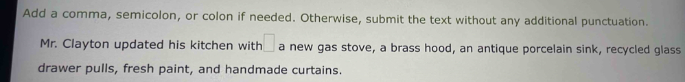 Add a comma, semicolon, or colon if needed. Otherwise, submit the text without any additional punctuation. 
Mr. Clayton updated his kitchen with □ a new gas stove, a brass hood, an antique porcelain sink, recycled glass 
drawer pulls, fresh paint, and handmade curtains.