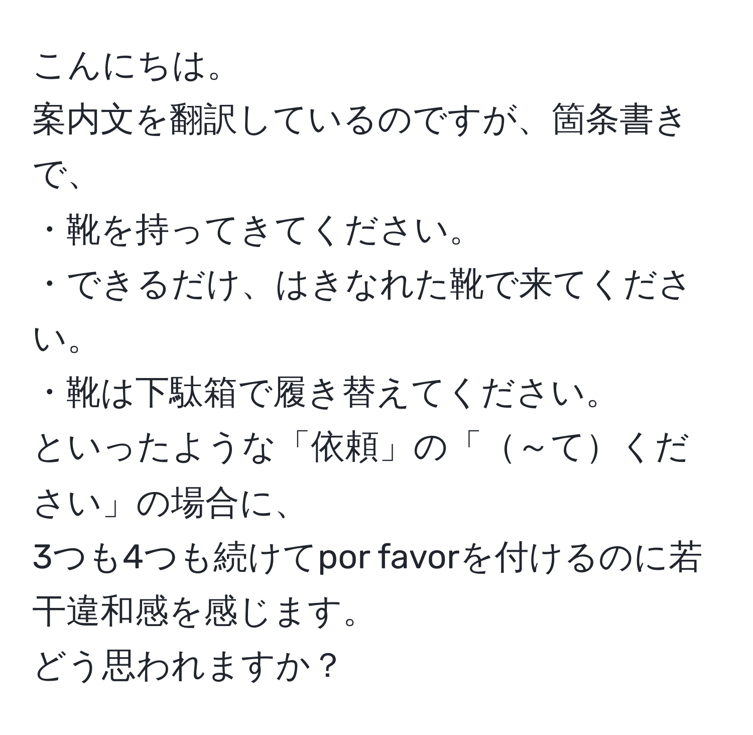 こんにちは。  
案内文を翻訳しているのですが、箇条書きで、  
・靴を持ってきてください。  
・できるだけ、はきなれた靴で来てください。  
・靴は下駄箱で履き替えてください。  
といったような「依頼」の「～てください」の場合に、  
3つも4つも続けてpor favorを付けるのに若干違和感を感じます。  
どう思われますか？