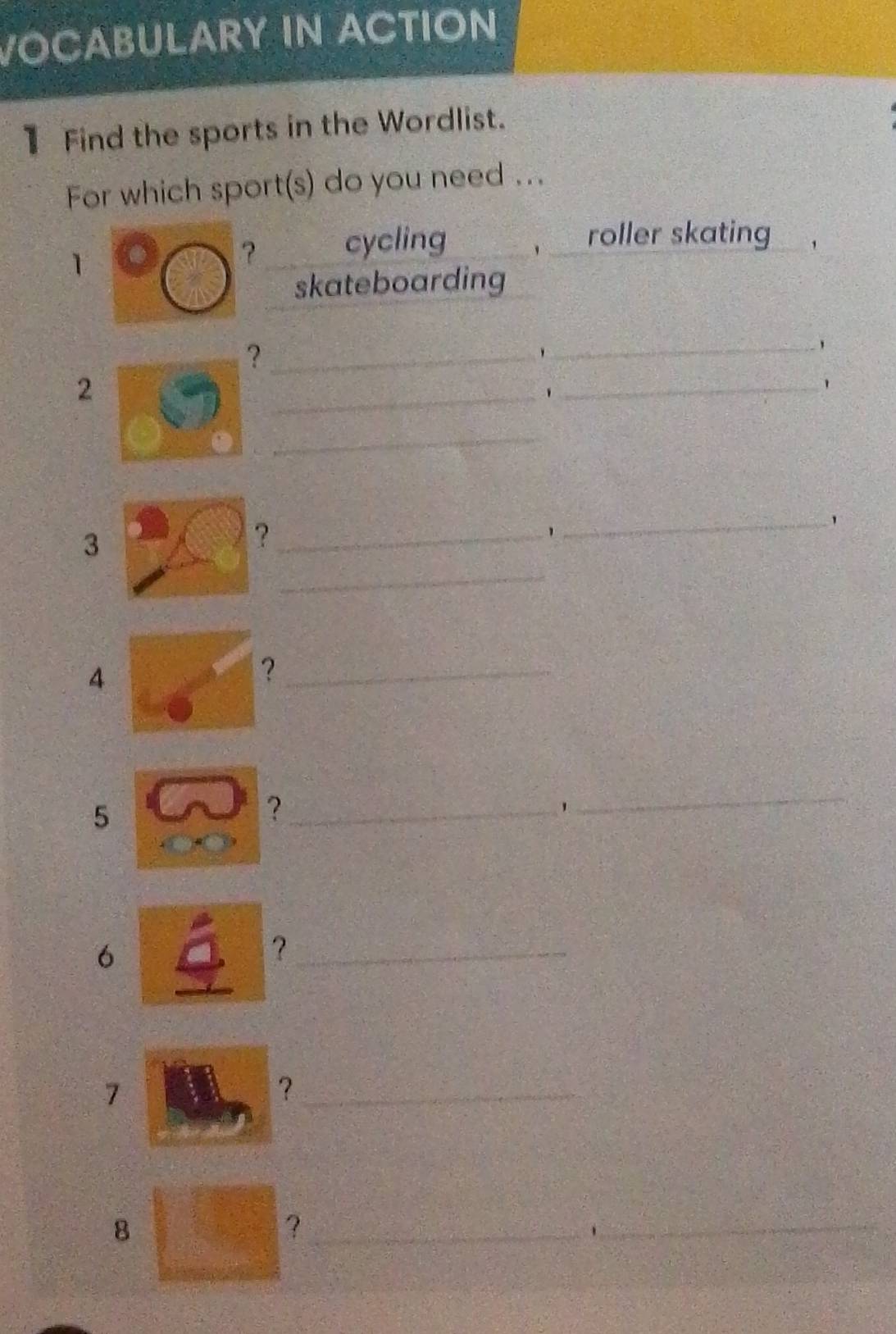 VOCABULARY IN ACTION 
1 Find the sports in the Wordlist. 
For which sport(s) do you need ... 
1 
？ cycling , roller skating 
skateboarding 
_、 
2 
_、 
_、 
_ 
3 
_? 
_ 
, 
_ 
4 
_? 
5 
_? 
_ 
、 
6 
_? 
7 
_? 
8 
_？ 
_