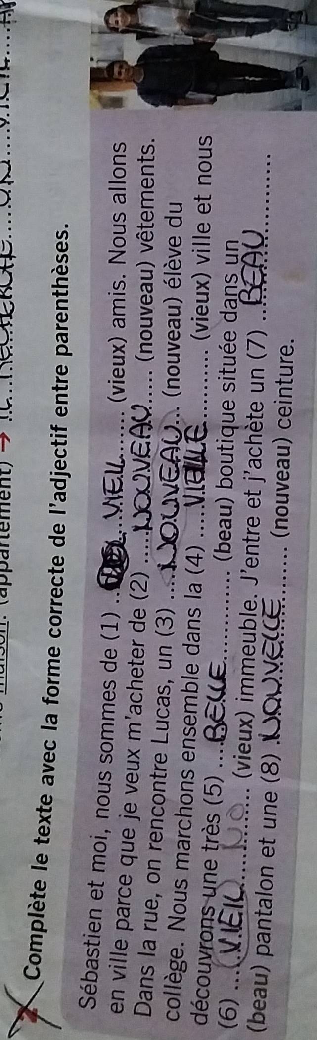 (appartement) →_ 
_ 
Complète le texte avec la forme correcte de l'adjectif entre parenthèses. 
Sébastien et moi, nous sommes de (1) . 
(vieux) amis. Nous allons 
en ville parce que je veux m'acheter de (2) 
(nouveau) vêtements. 
Dans la rue, on rencontre Lucas, un (3)_ 
)... (nouveau) élève du 
collège. Nous marchons ensemble dans la (4)_ 
découvrons une très (5) ._ 
(vieux) ville et nous 
(beau) boutique située dans un 
(6) .... (vieux) immeuble. J'entre et j'achète un (7) 
(beau) pantalon et une (8) _(nouveau) ceinture._