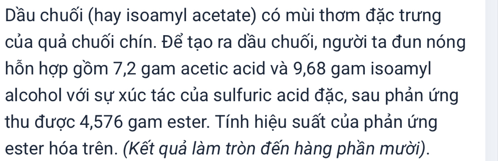 Dầu chuối (hay isoamyl acetate) có mùi thơm đặc trưng 
của quả chuối chín. Để tạo ra dầu chuối, người ta đun nóng 
hỗn hợp gồm 7,2 gam acetic acid và 9,68 gam isoamyl 
alcohol với sự xúc tác của sulfuric acid đặc, sau phản ứng 
thu được 4,576 gam ester. Tính hiệu suất của phản ứng 
ester hóa trên. (Kết quả làm tròn đến hàng phần mười).