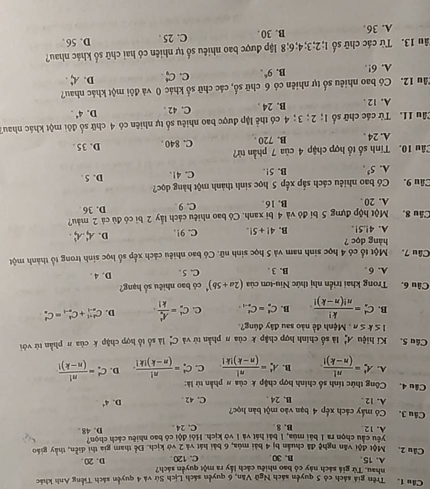 Cầu 1. Trên giá sách có 5 quyền sách Ngữ Văn, 6 quyền sách Lịch Sử và 4 quyền sách Tiếng Anh khác
nhau. Từ giá sách này có bao nhiều cách lấy ra một quyền sách?
A. 15 B. 30 C. 120 D. 20
Câu 2. Một đội văn nghệ đã chuẩn bị 4 bài mùa, 6 bài hát và 2 vở kịch. Để tham gia thi diễn, thầy giáo
yêu cầu chọn ra 1 bài múa, 1 bài hát và 1 vở kịch. Hỏi đội có bao nhiêu cách chọn?
A. 12 B. 8 C. 24 D. 48 .
Câu 3. Có mấy cách xếp 4 bạn vào một bản học?
A. 12 . B. 24 . C. 42
D. 4^4
Câu 4. Công thức tính số chính hợp chập k của # phần tử là:
A. A_n^(t=frac n!)(n-k)! B. A_n^(k=frac n!)(n-k)!k!. C. C_n^(4=frac n!)(n-k)!k!. D. C_n^(k=frac n!)(n-k)!
Câu 5. Kí hiệu A_n^(1 là số chính hợp chập k của π phần tử và C_(·)^1 là số tổ hợp chập k của π phần tử với
≤ k≤ n Mệnh đề nào sau đây đúng?
B. C_n^4=frac k!)n!(n-k)!. B. C_n^(k=C_(n-1)^k C. C_n^1=frac (A_n)^1)k!. D. C_(n-1)^(k+1)+C_(n-1)^k=C_n^(k
Câu 6. Trong khai triển nhị thức Niu-tơn của (2a+5b)^4) có bao nhiêu số hạng?
A. 6 . B. 3 . C. 5 .
D. 4 .
Câu 7. Một tổ có 4 học sinh nam và 5 học sinh nữ. Có bao nhiêu cách xếp số học sinh trong tổ thành một
hàng dọc ?
A. 4!.51. B. 4!+5!. C. 9!.
D. A_9^(4.A_9^5.
Câu 8. Một hộp đựng 5 bi đỏ và 4 bi xanh. Có bao nhiêu cách lấy 2 bì có đủ cả 2 màu?
A. 20 . B. 16. C.9 D. 36 
Câu 9. Có bao nhiêu cách sắp xếp 5 học sinh thành một hàng dọc?
A. 5^5). B. 5!. C. 41. D. 5.
Câu 10. Tính số tổ hợp chập 4 của 7 phần từ?
A. 24 . B. 720 . C. 840 D. 35.
Câu 11. Từ các chữ số 1; 2; 3; 4 có thể lập được bao nhiêu số tự nhiên có 4 chữ số đôi một khác nhau7
A. 12 . B. 24 . C. 42 . D. 4^4.
Tâu 12. Có bao nhiêu số tự nhiên có 6 chữ số, các chữ số khác 0 và đôi một khác nhau?
C. C_9^(6.
D. A_9^6.
A. 6!.
B. 9^6).
Tâu 13. Từ các chữ số 1;2;3;4;6;8 lập được bao nhiêu số tự nhiên có hai chữ số khác nhau?
A. 36. B. 30 . C. 25 .
D. 56 .