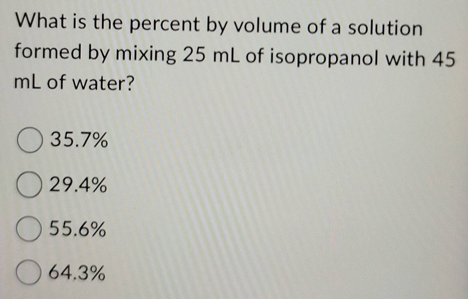 What is the percent by volume of a solution
formed by mixing 25 mL of isopropanol with 45
mL of water?
35.7%
29.4%
55.6%
64.3%