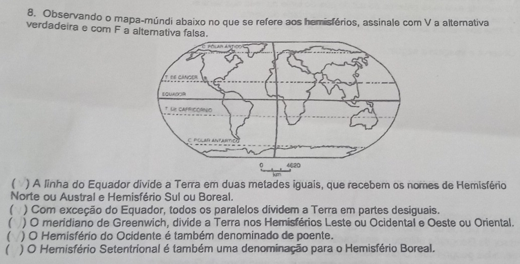 Observando o mapa-múndi abaixo no que se refere aos hemisférios, assinale com V a alternativa
verdadeira e com F a alternativa falsa.
( V ) A linha do Equador divide a Terra em duas metades iguais, que recebem os nomes de Hemisfério
Norte ou Austral e Hemisfério Sul ou Boreal.
( ) Com exceção do Equador, todos os paralelos dividem a Terra em partes desiguais.
( ) ) O meridiano de Greenwich, divide a Terra nos Hemisférios Leste ou Ocidental e Oeste ou Oriental.
( ) O Hemisfério do Ocidente é também denominado de poente.
( ) O Hemisfério Setentrional é também uma denominação para o Hemisfério Boreal.