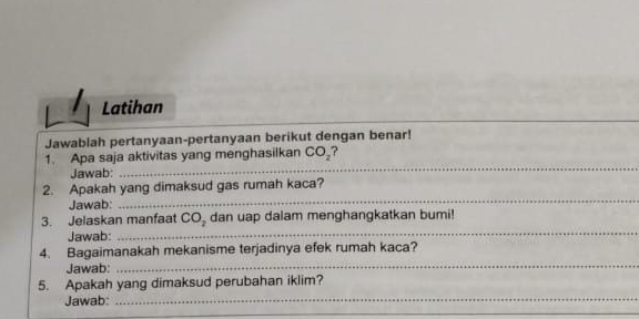 Latihan 
Jawablah pertanyaan-pertanyaan berikut dengan benar! 
_ 
1. Apa saja aktivitas yang menghasilkan CO_2 ? 
Jawab: 
_ 
2. Apakah yang dimaksud gas rumah kaca? 
Jawab: 
_ 
_ 
3. Jelaskan manfaat CO_2 dan uap dalam menghangkatkan bumi! 
Jawab: 
4. Bagaimanakah mekanisme terjadinya efek rumah kaca? 
Jawab: 
_ 
5. Apakah yang dimaksud perubahan iklim? 
Jawab:_