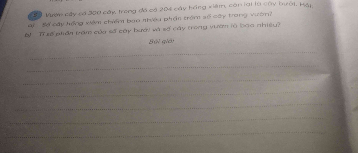 50 Vườn cây có 300 cây, trong đó có 204 cây hồng xiêm, còn lại là cây bưởi. Hỏi: 
a) Số cây hồng xiêm chiếm bao nhiêu phần trăm số cây trong vườn? 
bị Tỉ số phần trấm của số cây bưởi và số cây trong vườn là bao nhiêu? 
Bài giải 
_ 
_ 
_ 
_ 
_ 
_ 
_