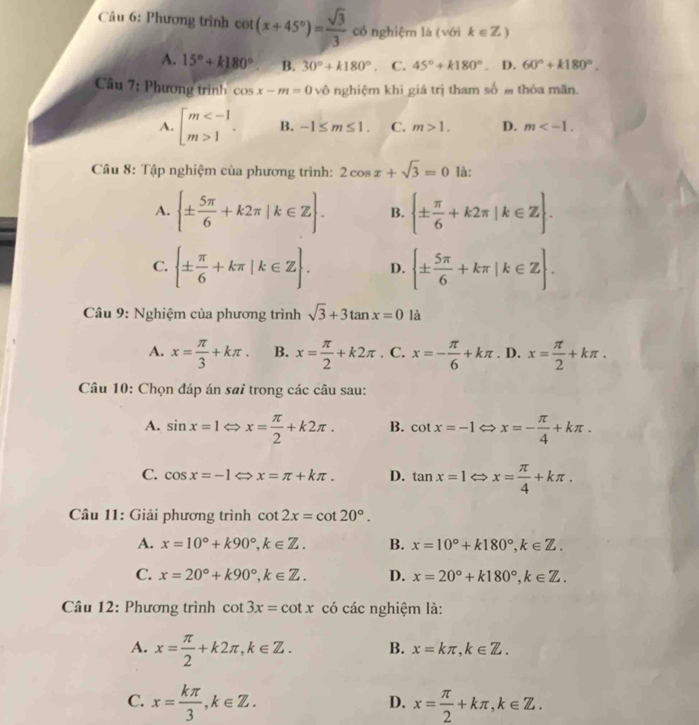 Phương trình cot (x+45°)= sqrt(3)/3  có nghiệm là (với k∈ Z)
A. 15°+k180°. B. 30°+k180°. C. 45°+k180°. D. 60°+k180°.
Câu 7; Phương trình cos x-m=0sqrt(O) nghiệm khi giá trị tham số m thỏa mãn.
A. beginarrayl m 1endarray. . B. -1≤ m≤ 1. C. m>1. D. m
Câu 8: Tập nghiệm của phương trình: 2cos x+sqrt(3)=0 là:
A.  ±  5π /6 +k2π |k∈ Z . B.  ±  π /6 +k2π |k∈ Z .
C.  ±  π /6 +kπ |k∈ Z .  ±  5π /6 +kπ |k∈ Z .
D.
Câu 9: Nghiệm của phương trình sqrt(3)+3tan x=0 là
A. x= π /3 +kπ . B. x= π /2 +k2π. C. x=- π /6 +kπ. D. x= π /2 +kπ .
Câu 10: Chọn đáp án sai trong các câu sau:
A. sin x=1Leftrightarrow x= π /2 +k2π . B. cot x=-1 x=- π /4 +kπ .
C. cos x=-1 x=π +kπ . D. tan x=1Leftrightarrow x= π /4 +kπ .
Câu 11: Giải phương trình cot 2x=cot 20°.
A. x=10°+k90°,k∈ Z. B. x=10°+k180°,k∈ Z.
C. x=20°+k90°,k∈ Z. D. x=20°+k180°,k∈ Z.
Câu 12: Phương trình cot 3x=cot x có các nghiệm là:
A. x= π /2 +k2π ,k∈ Z.
B. x=kπ ,k∈ Z.
C. x= kπ /3 ,k∈ Z. x= π /2 +kπ ,k∈ Z.
D.