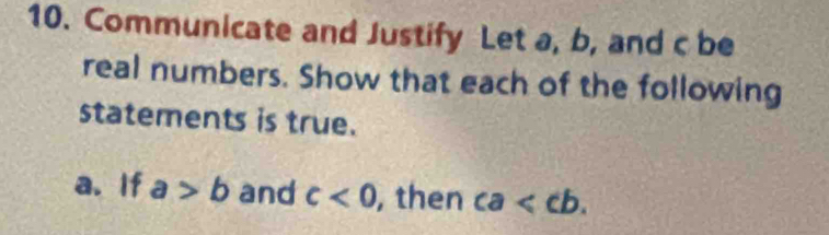 Communicate and Justify Let a, b, and c be 
real numbers. Show that each of the following 
statements is true. 
a. If a>b and c<0</tex> , then ca .