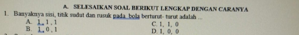 SELESAIKAN SOAL BERIKUT LENGKAP DENGAN CARANYA
1. Banyaknya sisi, titik sudut dan rusuk pada bola berturut- turut adalah ...
A. 1, 1 , 1 C. 1, 1, 0
B. 1, 0, 1 D. 1, 0, 0