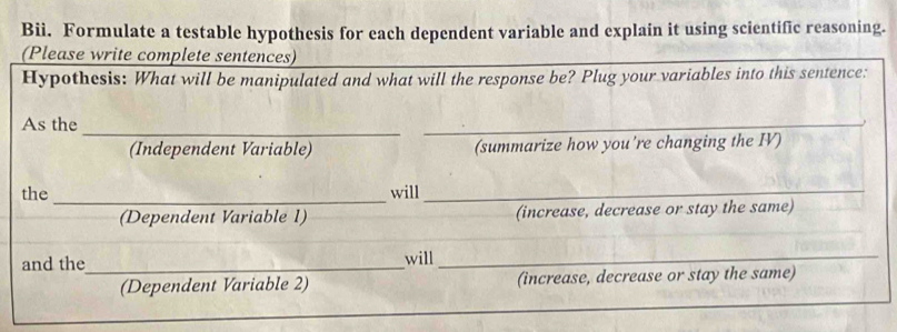 Bii. Formulate a testable hypothesis for each dependent variable and explain it using scientific reasoning. 
(Please write complete sentences) 
Hypothesis: What will be manipulated and what will the response be? Plug your variables into this sentence: 
As the 
_ 
(Independent Variable) (summarize how you're changing the IV) 
the _will_ 
(Dependent Variable 1) (increase, decrease or stay the same) 
and the_ will_ 
(Dependent Variable 2) (increase, decrease or stay the same)