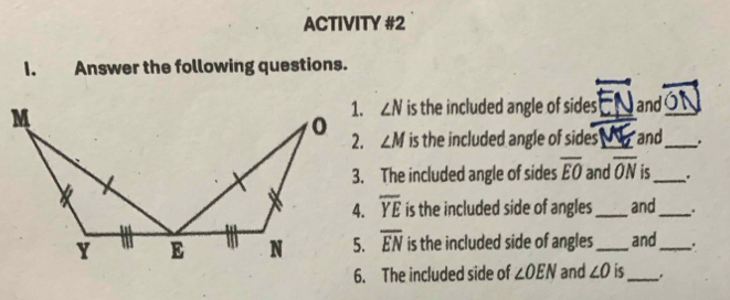 ACTIVITY #2 
I. Answer the following questions.
∠ N is the included angle of sides_ and_
∠ M is the included angle of sides'_ and_ 
3. The included angle of sides overline EO and overline ON is_ .
overline YE is the included side of angles _and_
overline EN is the included side of angles _and _. 
6. The included side of ∠ OEN and ∠ O is_ .