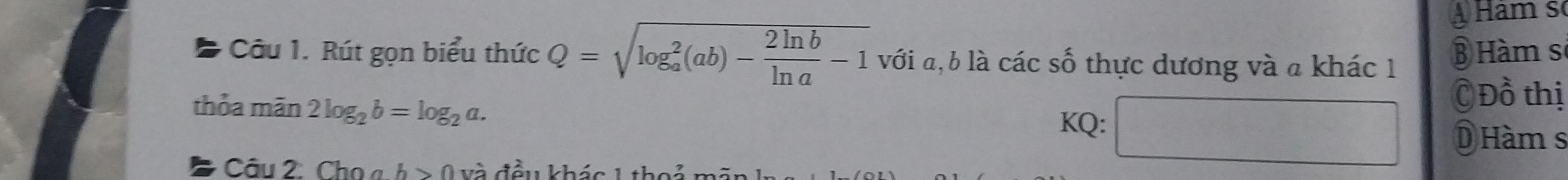 Hàm số 
* Câu 1. Rút gọn biểu thức Q=sqrt (log _a)^2(ab)- 2ln b/ln a -1 với a, b là các số thực dương và a khác 1 Hàm sĩ 
thỏa mãn 2log _2b=log _2a. 
C Đồ thị 
KQ: DHàm s 
Cau2 Chọ « b>0 và đều khác 1 1