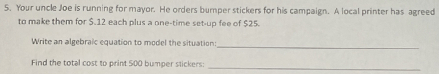 Your uncle Joe is running for mayor. He orders bumper stickers for his campaign. A local printer has agreed 
to make them for $.12 each plus a one-time set-up fee of $25. 
Write an algebraic equation to model the situation: 
_ 
Find the total cost to print 500 bumper stickers: 
_