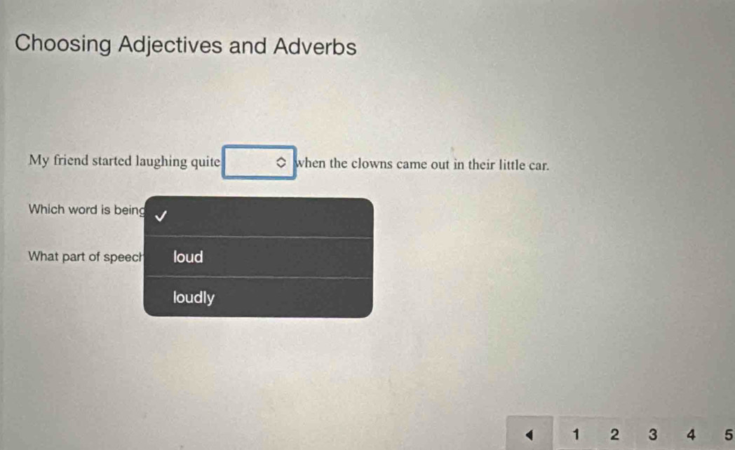 Choosing Adjectives and Adverbs
My friend started laughing quite 。 when the clowns came out in their little car.
Which word is being
What part of speech loud
loudly
1 2 3 4 5