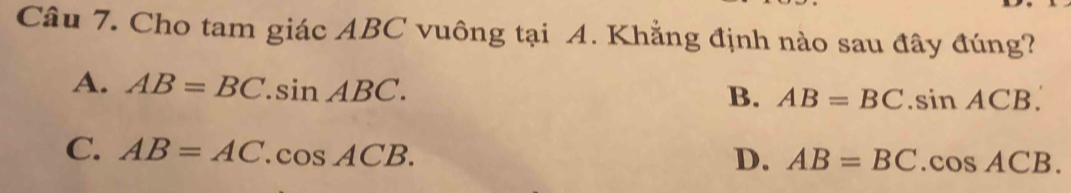 Cho tam giác ABC vuông tại A. Khẳng định nào sau đây đúng?
A. AB=BC.sin ABC.
B. AB=BC.sin ACB.
C. AB=AC.cos ACB.
D. AB=BC.cos ACB.