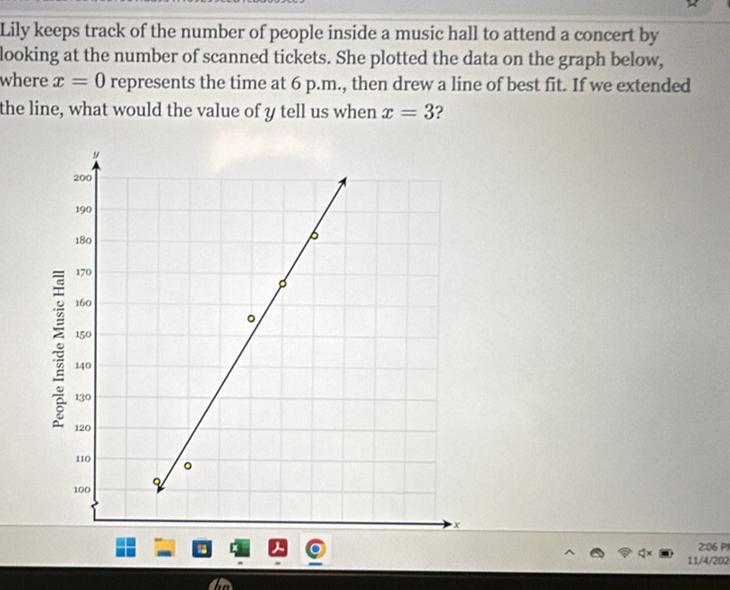 Lily keeps track of the number of people inside a music hall to attend a concert by 
looking at the number of scanned tickets. She plotted the data on the graph below, 
where x=0 represents the time at 6 p.m., then drew a line of best fit. If we extended 
the line, what would the value of y tell us when x=3 2 
2:06 P1 
11/4/202