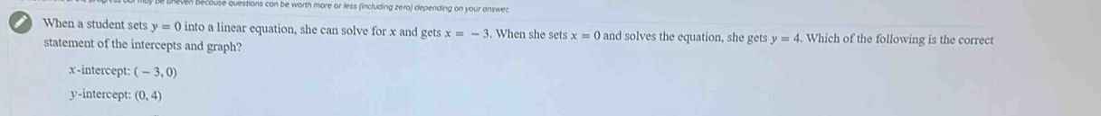 se qestions can be worth more or less (including zero) depending on your answer 
i When a student sets y=0 into a linear equation, she can solve for x and gets x=-3. When she sets x=0 and solves the equation, she gets y=4. Which of the following is the correct
statement of the intercepts and graph?
x-intercept: (-3,0)
y-intercept: (0,4)