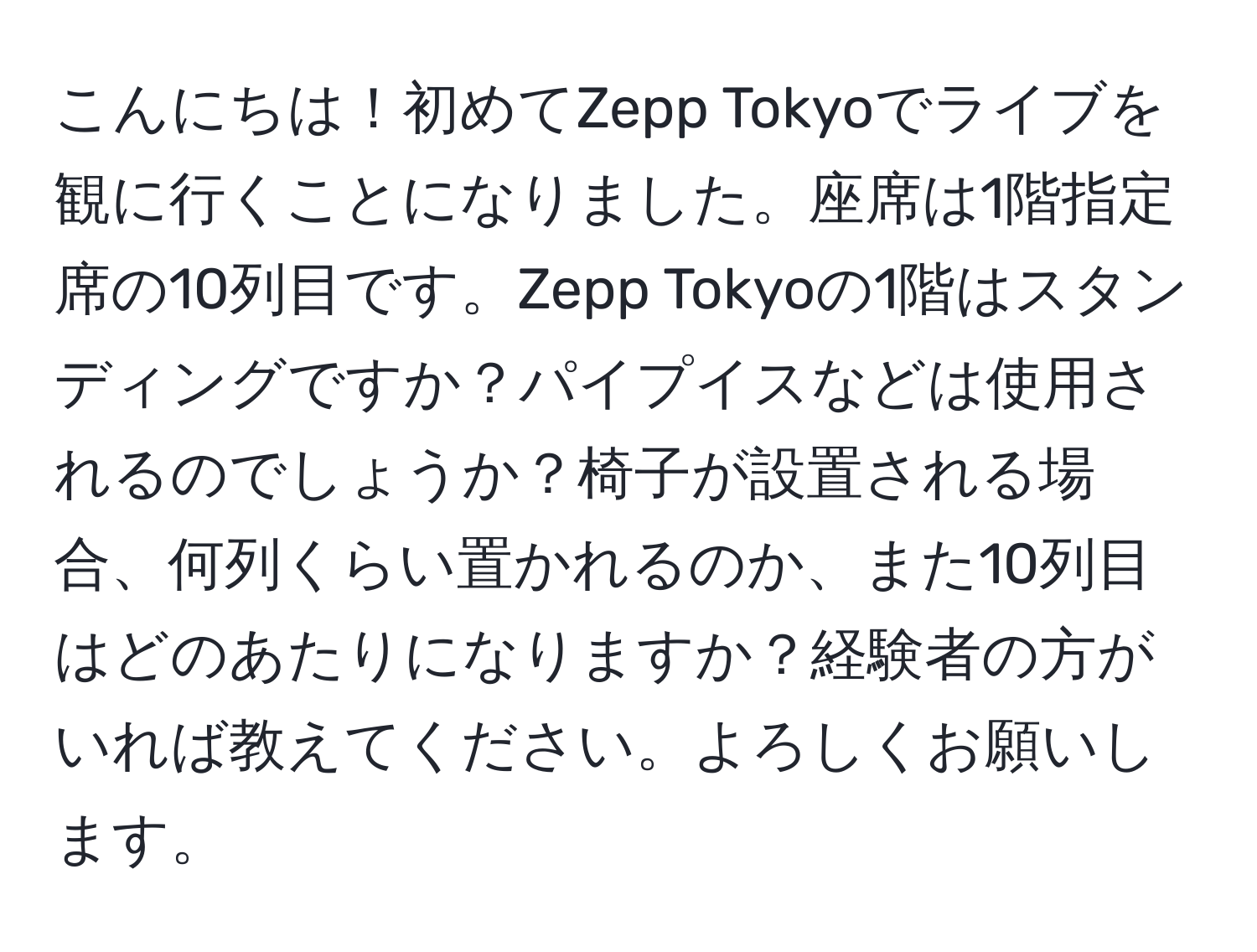 こんにちは！初めてZepp Tokyoでライブを観に行くことになりました。座席は1階指定席の10列目です。Zepp Tokyoの1階はスタンディングですか？パイプイスなどは使用されるのでしょうか？椅子が設置される場合、何列くらい置かれるのか、また10列目はどのあたりになりますか？経験者の方がいれば教えてください。よろしくお願いします。