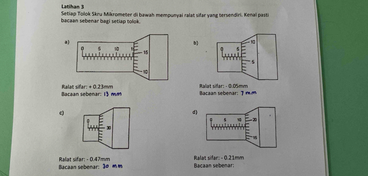 Latihan 3 
Setiap Tolok Skru Mikrometer di bawah mempunyai ralat sifar yang tersendiri. Kenal pasti 
bacaan sebenar bagi setiap tolok. 
b) 10
n 5
5
Ralat sifar: + 0.23mm Ralat sifar: - 0.05mm
Bacaan sebenar: 13 mm Bacaan sebenar: 7 m m
c)
d
30
Ralat sifar: - 0.47mm Ralat sifar: - 0.21mm
Bacaan sebenar: 30 mm Bacaan sebenar: